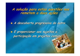 A solução para estas questões nos
     remetem a duas ações :

 A descoberta progressiva do outro

E proporcionar aos sujeitos a
participação em projetos comuns
 