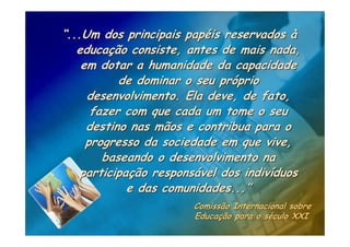 “...Um dos principais papéis reservados à
   educação consiste, antes de mais nada,
    em dotar a humanidade da capacidade
           de dominar o seu próprio
     desenvolvimento. Ela deve, de fato,
      fazer com que cada um tome o seu
     destino nas mãos e contribua para o
     progresso da sociedade em que vive,
        baseando o desenvolvimento na
    participação responsável dos indivíduos
             e das comunidades...”
                       Comissão Internacional sobre
                       Educação para o século XXI
 