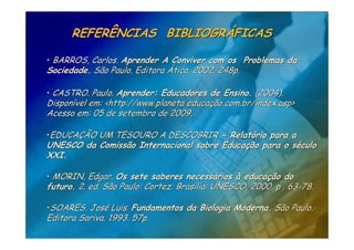 REFERÊNCIAS BIBLIOGRÁFICAS

• BARROS, Carlos. Aprender A Conviver com os Problemas da
Sociedade. São Paulo. Editora Ática. 2002. 248p.

• CASTRO. Paulo. Aprender: Educadores de Ensino. (2004).
Disponível em: <http://www.planeta educação.com.br/index.asp>
Acesso em: 05 de setembro de 2009.

•EDUCAÇÃO UM TESOURO A DESCOBRIR - Relatório para a
UNESCO da Comissão Internacional sobre Educação para o século
XXI.

• MORIN, Edgar. Os sete saberes necessários à educação do
futuro. 2. ed. São Paulo: Cortez; Brasília: UNESCO, 2000. p . 63-78.

•SOARES, José Luis. Fundamentos da Biologia Moderna. São Paulo.
Editora Sariva. 1993. 57p.
 