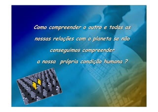 Como compreender o outro e todas as

nossas relações com o planeta se não

     conseguimos compreender

 a nossa própria condição humana ?
 