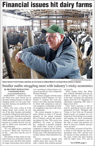 Joe McIntyre/staff photographer
Dairy farmer Fred Forbes watches as his herd is milked March 5 at East River Dairy in Homer.
Financial issues hit dairy farms
By BRANDON ROMAGNOLI
Contributing Writer
news@cortlandstandard.net
MARATHON — Farmers like Har-
old White have been forced out of
the dairy farming business in light of
changing trends over the years mak-
ing dairy farming cost prohibitive for
small outfits.
White, who owns a farm on Cold
Spring Road, said recently he got
out of the dairy business and instead
switched to selling beef cattle about 10
or 15 years ago. Outside of not having
enough help to run a dairy operation,
White said he made the switch simply
because as a smaller farm he was un-
able to afford costs associated with
dairy production.
“It’s very difficult for a small farm
to survive,” White said. “You have to
be big ... with taxes and the cost of
equipment.”
The number of dairy farms in Cort-
land County has continued to decline
in recent years, but those that remain
are larger and produce more milk per
cow, according to federal figures ref-
erenced recently by state Comptroller
Thomas DiNapoli.
As farmers struggle with the tricky
economics of their industry, U.S. Sen.
Charles E. Schumer this week pro-
posed a new dairy payment program,
in which milk cooperatives and pri-
vate companies would help out farm-
ers struggling to pay their milk insur-
ance premiums.
The current program in place re-
quires farmers to make a 25 percent
payment on the annual insurance
bill in February and pay the remain-
ing balance by June. This can be cost
prohibitive for some, so Schumer
has proposed a payment program
that would allow co-ops or private
companies to spread out the farmers’
payments throughout the year and al-
leviate some of the financial pressures
on dairy farmers when milk prices are
low.
Farmers constantly struggle with
volatile prices they receive for their
milk, a family farm coalition pointed
out recently.
While smaller farms like White
have suffered, DiNapoli touts the ag-
riculture industry as a driving force
in the state’s economy. He referenced
figures from the U.S. Department of
Agriculture comparing 2007 data to
figures from 2012.
“New York’s economy is still fu-
eled by agricultural activity and the
production of food,” DiNapoli said.
“Farms in New York are 98 percent
family-owned, yet compete on a na-
tional level, diversifying our economy
and keeping our local communities
strong. It makes economic sense for
the state to retain and promote our
farms to feed our residents and pre-
serve our land.”
Fred Forbes, co-owner of East Riv-
er Dairy in East Homer, has been in
agriculture since 1967, and has seen
an increase in dairy production over
the years. Forbes has been farming
with his father since 1972, and on
Smaller outfits struggling most with industry’s tricky economics
See FARMS, page 2
 