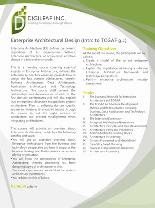 Enterprise Architectural Design (Intro to TOGAF 9.1)
Enterprise Architecture (EA) defines the current
capabilities of an organization. Without
Enterprise Architecture, an organization employs
change in a trial-and-error mode.
This is a two-day course covering essential
aspects of Enterprise Architecture, outlines the
enterprise architecture roadmap, presents how to
design the four domain architectures, namely:
Business Architecture, Data Architecture,
Application Architecture, and Technology
Architecture. This course shall present the
relationships and dependencies of each of the
four domain architectures and will also explain
how enterprise architecture encapsulates system
architecture. Prior to selecting domain specific
system architecture, it is required to pass through
this course to put the right context of
architecture and prevent misalignment when
integrating architectures.
This course will provide an overview about
Enterprise Architecture, which has the following
benefits and value:
•You will get an extensive overview about
Enterprise Architecture from the business and
technology perspective and how it supports the
business strategy and finally ensures the success
of your organization.
•You will know the composition of Enterprise
Architecture, thereby preventing you from
designing layers of architecture in silos.
•You avoid expensive and wasteful ad hoc system
architecture investments.
•You reduce the risk of failure.
Duration 2 day(s)
Training Objectives
At the end of the course, the participants will be
able to:
1. Create a model of the current enterprise
architecture.
2.Explain the importance of having a cohesive
Enterprise Architecture framework and
technology perspectives.
3. Perform enterprise architecture maturity
assessment.
Topics
I. The Business Rationale for Enterprise
Architecture and TOGAF
II. The TOGAF Architecture Development
Method and its deliverables, including
Business, Data, Applications and Technology
Architecture
III. The Enterprise Continuum
IV. Enterprise Architecture Governance
V. Architecture Principles and their Development
VI. Architecture Views and Viewpoints
VII. An Introduction to Building Blocks
VIII. Architecture Partitioning
IX. Content Frameworkand Meta Model
X. Capability Based Planning
XI. Business Transformation Readiness
XII. Architecture Repository
 