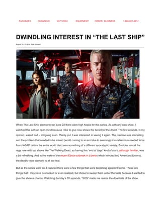 PACKAGES CHANNELS WHY DISH EQUIPMENT ORDER BUSINESS 1­866­951­8912 
 
DWINDLING INTEREST IN “THE LAST SHIP” 
August 7th, 2014 By Jovel Johnson
 
 
When The Last Ship premiered on June 22 there were high hopes for this series. As with any new show, I 
watched this with an open mind because I like to give new shows the benefit of the doubt. The first episode, in my 
opinion, wasn’t bad – intriguing even. Plainly put, I was interested in seeing it again. The premise was interesting 
and the problem that needed to be solved (world coming to an end due to seemingly incurable virus needed to be 
found ASAP before the entire world dies) was something of a different apocalyptic variety. Zombies are all the 
rage now with top shows like The Walking Dead, so having this “end of days” kind of story, ​although familiar​, was 
a bit refreshing. And in the wake of the ​recent Ebola outbreak in Liberia​ (which infected two American doctors), 
the deadly virus scenario is all too real. 
But as the series went on, I realized there were a few things that were becoming apparent to me. These are 
things that I may have overlooked or even realized, but chose to sweep them under the table because I wanted to 
give the show a chance. Watching Sunday’s 7th episode, “SOS” made me realize the downfalls of the show. 
 