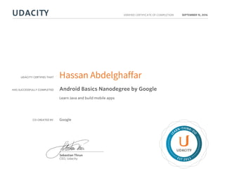 UDACITY CERTIFIES THAT
HAS SUCCESSFULLY COMPLETED
VERIFIED CERTIFICATE OF COMPLETION
L
EARN THINK D
O
EST 2011
Sebastian Thrun
CEO, Udacity
SEPTEMBER 15, 2016
Hassan Abdelghaffar
Android Basics Nanodegree by Google
Learn Java and build mobile apps
CO-CREATED BY Google
 