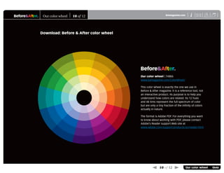 Before&After® X
i
BAmagazine.com U
 10 of 12  Our color wheel 0646
Our color wheel 10 of 12
Download: Before & After color wheel
Our color wheel | 748kb
www.bamagazine.com/ColorWheel/
This color wheel is exactly the one we use in
Before & After magazine. It is a reference tool, not
an interactive product. Its purpose is to help you
understand how colors are related. Its 12 hues
and 48 tints represent the full spectrum of color
but are only a tiny fraction of the inﬁnity of colors
actually in nature.
The format is Adobe PDF. For everything you want
to know about working with PDF, please contact
Adobe’s Reader support Web site at
www.adobe.com/support/products/acrreader.html
Before&After®
 