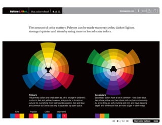 Before&After® Our color wheel 8 of 12 X
i
BAmagazine.com U
 8 of 12  Our color wheel 0646
The amount of color matters. Palettes can be made warmer/cooler, darker/lighter,
stronger/quieter and so on by using more or less of some colors.
Primary
The primary colors are rarely seen as a trio except in children’s
products. Red and yellow, however, are popular in American
culture for everything from fast food to gasoline. Red and blue
are common but attractive only if separated by open space.
Secondary
Secondary colors have a lot in common—two share blue,
two share yellow, and two share red—so harmonize easily.
As a trio they are soft, inviting and rich, and have pleasing
depth and dimension that are hard to get in other ways.
Rare Popular Clash Separated
 