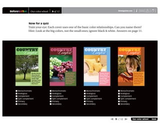Before&After® Our color wheel 9 of 12 X
i
BAmagazine.com U
 9 of 12  Our color wheel 0646
Now for a quiz
Train your eye: Each cover uses one of the basic color relationships. Can you name them?
Hint: Look at the big colors, not the small ones; ignore black & white. Answers on page 11.
COUNTRY
Garden Greens
Great Gourds
A Perfect Porch
Simple Gifts
StovetopTreats
Plush Pullover
And more!
Comfort COUNTRY
Comfort
Garden Greens
Great Gourds
A Perfect Porch
Simple Scarves
Stovetop Treats
Plush Pullover
And more!
 Monochromatic
 Analogous
 Complement
 Split complement
 Primary
 Secondary
 Monochromatic
 Analogous
 Complement
 Split complement
 Primary
 Secondary
 Monochromatic
 Analogous
 Complement
 Split complement
 Primary
 Secondary
 Monochromatic
 Analogous
 Complement
 Split complement
 Primary
 Secondary
COUNTRY
Garden Greens
Great Gourds
A Perfect Porch
Simple Gifts
StovetopTreats
Plush Pullover
And more!
Comfort COUNTRY
Comfort
Garden Greens
Great Gourds
A Perfect Porch
Simple Gifts
StovetopTreats
Plush Pullover
And more!
 