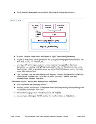 Date: 2/10/2
• Jo
CASE STU
• B
• M
th
• Le
ap
th
se
• La
in
un
The follow
• JM
• W
se
• W
• Lo
2008 SOA
ob Scheduler
UDY 2 
usiness runs
Majority of the
hem (EDI, ebX
everaged EA
pplications. A
hey leveraged
ense at the bu
ater develope
ntent of selling
nderstand the
wing function
MS to connec
Workflow (serv
ervices expos
Worklist for ma
ong term plan
A Practitioners’ G
r is leveraged
their core bu
business is t
XML, File Tra
I tool to expo
As exposing e
d initially an a
usiness level
ed these sam
g directly to th
eir customer b
/ features we
ct to the mess
vice orchestra
sed from the m
anaging huma
n is to migrate
Guide, Part 4: Int
to invoke pe
siness applic
hrough chann
ansfers, etc.)
se business s
existing fine g
pplication ser
.
e services to
hem (avoid ch
base better.
re leveraged
saging service
ation) to comp
main frame.
an interaction
e the EDI, ebX
tegration Yesterd
riodic file tran
cations on leg
nels that leve
services to pa
grain services
rver and later
create their o
hannel conflic
from the EAI
es
pose business
n process with
XML, File tran
day, Today and T
nsfer to third p
acy infrastruc
rages messa
artners to sup
s from the ma
r an EAI tool t
own customer
ct) but more o
tool:
s services co
h the portal
nsfer interface
Tomorrow
party applicat
cture (mainfra
ging services
pport their eBu
inframe did n
to expose ser
r eBusiness s
of a tool to kno
nsisting of mu
e to the EAI to
Page 1
ions
ame)
s to interface w
usiness
ot make sens
rvices that ma
site – not with
ow and
ultiple fine gra
ools
2 of 26
with
se,
ade
h the
ained
 