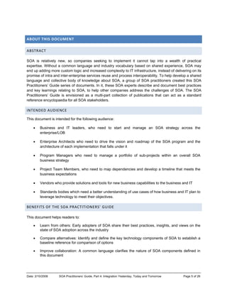 Date: 2/10/2008 SOA Practitioners’ Guide, Part 4: Integration Yesterday, Today and Tomorrow Page 5 of 26
ABOUT THIS DOCUMENT 
ABSTRACT 
SOA is relatively new, so companies seeking to implement it cannot tap into a wealth of practical
expertise. Without a common language and industry vocabulary based on shared experience, SOA may
end up adding more custom logic and increased complexity to IT infrastructure, instead of delivering on its
promise of intra and inter-enterprise services reuse and process interoperability. To help develop a shared
language and collective body of knowledge about SOA, a group of SOA practitioners created this SOA
Practitioners’ Guide series of documents. In it, these SOA experts describe and document best practices
and key learnings relating to SOA, to help other companies address the challenges of SOA. The SOA
Practitioners’ Guide is envisioned as a multi-part collection of publications that can act as a standard
reference encyclopaedia for all SOA stakeholders.
INTENDED AUDIENCE 
This document is intended for the following audience:
• Business and IT leaders, who need to start and manage an SOA strategy across the
enterprise/LOB
• Enterprise Architects who need to drive the vision and roadmap of the SOA program and the
architecture of each implementation that falls under it
• Program Managers who need to manage a portfolio of sub-projects within an overall SOA
business strategy
• Project Team Members, who need to map dependencies and develop a timeline that meets the
business expectations
• Vendors who provide solutions and tools for new business capabilities to the business and IT
• Standards bodies which need a better understanding of use cases of how business and IT plan to
leverage technology to meet their objectives.
BENEFITS OF THE SOA PRACTITIONERS’ GUIDE  
This document helps readers to:
• Learn from others: Early adopters of SOA share their best practices, insights, and views on the
state of SOA adoption across the industry
• Compare alternatives: Identify and define the key technology components of SOA to establish a
baseline reference for comparison of options
• Improve collaboration: A common language clarifies the nature of SOA components defined in
this document
 