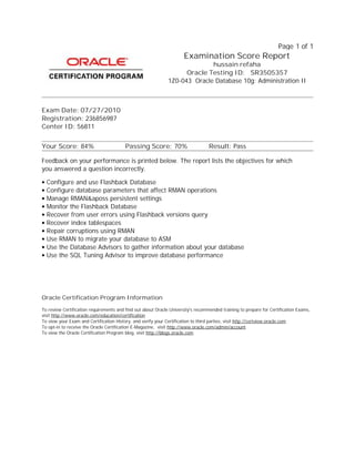 Page 1 of 1
To view the Oracle Certification Program blog, visit http://blogs.oracle.com
To opt-in to receive the Oracle Certification E-Magazine, visit http://www.oracle.com/admin/account
To view your Exam and Certification History, and verify your Certification to third parties, visit http://certview.oracle.com
To review Certification requirements and find out about Oracle University's recommended training to prepare for Certification Exams,
visit http://www.oracle.com/education/certification
Oracle Certification Program Information
• Configure and use Flashback Database
• Configure database parameters that affect RMAN operations
• Manage RMAN&aposs persistent settings
• Monitor the Flashback Database
• Recover from user errors using Flashback versions query
• Recover index tablespaces
• Repair corruptions using RMAN
• Use RMAN to migrate your database to ASM
• Use the Database Advisors to gather information about your database
• Use the SQL Tuning Advisor to improve database performance
Feedback on your performance is printed below. The report lists the objectives for which
you answered a question incorrectly.
Your Score: 84% Passing Score: 70% Result: Pass
Center ID: 56811
Registration: 236856987
Exam Date: 07/27/2010
1Z0-043 Oracle Database 10g: Administration II
Oracle Testing ID: SR3505357
hussain refaha
Examination Score Report
 