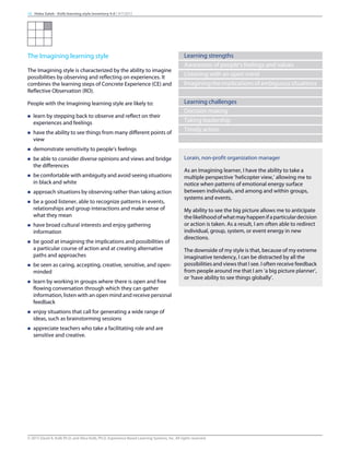The Imagining learning style
The Imagining style is characterized by the ability to imagine
possibilities by observing and reflecting on experiences. It
combines the learning steps of Concrete Experience (CE) and
Reflective Observation (RO).
People with the Imagining learning style are likely to:
n learn by stepping back to observe and reflect on their
experiences and feelings
n have the ability to see things from many different points of
view
n demonstrate sensitivity to people’s feelings
n be able to consider diverse opinions and views and bridge
the differences
n be comfortable with ambiguity and avoid seeing situations
in black and white
n approach situations by observing rather than taking action
n be a good listener, able to recognize patterns in events,
relationships and group interactions and make sense of
what they mean
n have broad cultural interests and enjoy gathering
information
n be good at imagining the implications and possibilities of
a particular course of action and at creating alternative
paths and approaches
n be seen as caring, accepting, creative, sensitive, and open-
minded
n learn by working in groups where there is open and free
flowing conversation through which they can gather
information, listen with an open mind and receive personal
feedback
n enjoy situations that call for generating a wide range of
ideas, such as brainstorming sessions
n appreciate teachers who take a facilitating role and are
sensitive and creative.
Learning strengths
Awareness of people's feelings and values
Listening with an open mind
Imaginingtheimplicationsofambiguoussituations
Learning challenges
Decision making
Taking leadership
Timely action
Lorain, non-profit organization manager
As an Imagining learner, I have the ability to take a
multiple perspective ’helicopter view,’ allowing me to
notice when patterns of emotional energy surface
between individuals, and among and within groups,
systems and events.
My ability to see the big picture allows me to anticipate
thelikelihoodofwhatmayhappenifaparticulardecision
or action is taken. As a result, I am often able to redirect
individual, group, system, or event energy in new
directions.
The downside of my style is that, because of my extreme
imaginative tendency, I can be distracted by all the
possibilities and views that I see. I often receive feedback
from people around me that I am ‘a big picture planner’,
or ‘have ability to see things globally’.
10 Heba Saleh - Kolb learning style inventory 4.0 | 9/7/2015
© 2015 David A. Kolb Ph.D, and Alice Kolb, Ph.D, Experience Based Learning Systems, Inc. All rights reserved
 