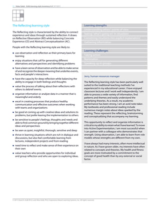 The Reflecting learning style
The Reflecting style is characterized by the ability to connect
experience and ideas through sustained reflection. It draws
on Reflective Observation (RO) while balancing Concrete
Experience (CE) and Abstract Conceptualization (AC).
People with the Reflecting learning style are likely to:
n use observation and reflection as their primary basis for
learning
n enjoy situations that call for generating different
alternatives and perspectives and identifying problems
n haveakeensenseofobservationandbeabletomakesense
ofandrecognizethedeepermeaningthatunderliesevents,
facts and people’s interactions
n have the capacity for deep reflection while balancing the
ability to engage in both feelings and thoughts
n value the process of talking about their reflections with
others to debrief events
n organize information or analyze data in a manner that is
meaningful and orderly
n excel in creating processes that produce healthy
communication and effective outcomes when working
with teams and organizations
n be good at coming up with creative ideas and solutions to
problems, but prefer leaving the implementation to others
n be sensitive to people’s feelings, thoughts and needs and
abletofindcommongroundbybringingtogetherdifferent
ideas and perspectives
n be seen as quiet, insightful, thorough, sensitive and deep
n thrive in learning situations which are rich in dialogue and
discussions, but also feel comfortable learning from
lectures, independent projects and from reading
n need time to reflect and make sense of their experience on
their own
n value teachers who provide opportunities for individual
and group reflection and who are open to exploring ideas.
Learning strengths
Understanding others’ points of view
Seeing ‘what’s going on’ in situations
Converting intuitions into explicit explanations
Gathering information
Learning challenges
Taking action
Rumination
Speaking up in groups
Jerry, human resources manager
The Reflecting learning style has been particularly well
suited to the traditional teaching methods I’ve
experienced in my educational career. I have enjoyed
classroom lectures and I work well independently. I am
able to process a wide variety of information, find
patterns and themes and easily understand the
underlying theories. As a result, my academic
performance has been strong. I am an avid note-taker.
My textbooks and professional reading include
numerous margin notes about ideas sparked by the
reading. These represent the reflecting, brainstorming
and conceptualizing that accompany my learning.
This opportunity to reflect and organize information is
criticaltomyabilitytoretainwhatIhavelearned.Tomove
into Active Experimentation, I am most successful when
I can partner with a colleague who demonstrates that
strength. Using observation, I am able to learn from role
models whose strengths are different from my own.
I have always had many interests, often more intellectual
in nature. As I have grown older, my interests have often
related to concepts and theories. My health and fitness
goals are more motivated by a commitment to the
concept of good health than by any external or social
factor.
11 Heba Saleh - Kolb learning style inventory 4.0 | 9/7/2015
© 2015 David A. Kolb Ph.D, and Alice Kolb, Ph.D, Experience Based Learning Systems, Inc. All rights reserved
 
