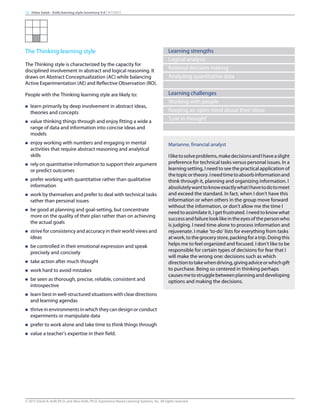 The Thinking learning style
The Thinking style is characterized by the capacity for
disciplined involvement in abstract and logical reasoning. It
draws on Abstract Conceptualization (AC) while balancing
Active Experimentation (AE) and Reflective Observation (RO).
People with the Thinking learning style are likely to:
n learn primarily by deep involvement in abstract ideas,
theories and concepts
n value thinking things through and enjoy fitting a wide a
range of data and information into concise ideas and
models
n enjoy working with numbers and engaging in mental
activities that require abstract reasoning and analytical
skills
n rely on quantitative information to support their argument
or predict outcomes
n prefer working with quantitative rather than qualitative
information
n work by themselves and prefer to deal with technical tasks
rather than personal issues
n be good at planning and goal-setting, but concentrate
more on the quality of their plan rather than on achieving
the actual goals
n strive for consistency and accuracy in their world views and
ideas
n be controlled in their emotional expression and speak
precisely and concisely
n take action after much thought
n work hard to avoid mistakes
n be seen as thorough, precise, reliable, consistent and
introspective
n learn best in well-structured situations with clear directions
and learning agendas
n thrive in environments in which they can design or conduct
experiments or manipulate data
n prefer to work alone and take time to think things through
n value a teacher’s expertise in their field.
Learning strengths
Logical analysis
Rational decision making
Analyzing quantitative data
Learning challenges
Working with people
Keeping an open mind about their ideas
‘Lost in thought’
Marianne, financial analyst
Iliketosolveproblems,makedecisionsandIhaveaslight
preference for technical tasks versus personal issues. In a
learning setting, I need to see the practical application of
thetopicortheory.Ineedtimetoabsorbinformationand
think through it, planning and organizing information. I
absolutelywanttoknowexactlywhatIhavetodotomeet
and exceed the standard. In fact, when I don’t have this
information or when others in the group move forward
without the information, or don’t allow me the time I
need to assimilate it, I get frustrated. I need to know what
successandfailurelooklikeintheeyesofthepersonwho
is judging. I need time alone to process information and
rejuvenate. I make ‘to-do’ lists for everything from tasks
atwork,tothegrocerystore,packingforatrip.Doingthis
helps me to feel organized and focused. I don’t like to be
responsible for certain types of decisions for fear that I
will make the wrong one: decisions such as which
directiontotakewhendriving,givingadviceorwhichgift
to purchase. Being so centered in thinking perhaps
causesmetostrugglebetweenplanninganddeveloping
options and making the decisions.
13 Heba Saleh - Kolb learning style inventory 4.0 | 9/7/2015
© 2015 David A. Kolb Ph.D, and Alice Kolb, Ph.D, Experience Based Learning Systems, Inc. All rights reserved
 
