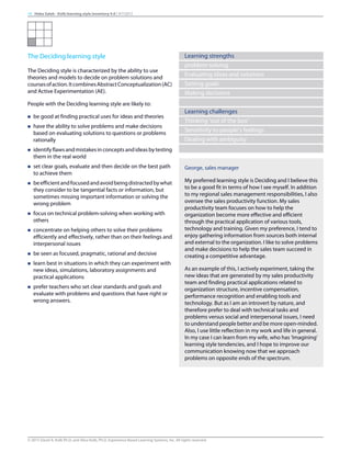 The Deciding learning style
The Deciding style is characterized by the ability to use
theories and models to decide on problem solutions and
coursesofaction.ItcombinesAbstractConceptualization(AC)
and Active Experimentation (AE).
People with the Deciding learning style are likely to:
n be good at finding practical uses for ideas and theories
n have the ability to solve problems and make decisions
based on evaluating solutions to questions or problems
rationally
n identifyflawsandmistakesinconceptsandideasbytesting
them in the real world
n set clear goals, evaluate and then decide on the best path
to achieve them
n beefficientandfocusedandavoidbeingdistractedbywhat
they consider to be tangential facts or information, but
sometimes missing important information or solving the
wrong problem
n focus on technical problem-solving when working with
others
n concentrate on helping others to solve their problems
efficiently and effectively, rather than on their feelings and
interpersonal issues
n be seen as focused, pragmatic, rational and decisive
n learn best in situations in which they can experiment with
new ideas, simulations, laboratory assignments and
practical applications
n prefer teachers who set clear standards and goals and
evaluate with problems and questions that have right or
wrong answers.
Learning strengths
problem-solving
Evaluating ideas and solutions
Setting goals
Making decisions
Learning challenges
Thinking ‘out of the box’
Sensitivity to people’s feelings
Dealing with ambiguity
George, sales manager
My preferred learning style is Deciding and I believe this
to be a good fit in terms of how I see myself. In addition
to my regional sales management responsibilities, I also
oversee the sales productivity function. My sales
productivity team focuses on how to help the
organization become more effective and efficient
through the practical application of various tools,
technology and training. Given my preference, I tend to
enjoy gathering information from sources both internal
and external to the organization. I like to solve problems
and make decisions to help the sales team succeed in
creating a competitive advantage.
As an example of this, I actively experiment, taking the
new ideas that are generated by my sales productivity
team and finding practical applications related to
organization structure, incentive compensation,
performance recognition and enabling tools and
technology. But as I am an introvert by nature, and
therefore prefer to deal with technical tasks and
problems versus social and interpersonal issues, I need
to understand people better and be more open-minded.
Also, I use little reflection in my work and life in general.
In my case I can learn from my wife, who has ‘Imagining’
learning style tendencies, and I hope to improve our
communication knowing now that we approach
problems on opposite ends of the spectrum.
14 Heba Saleh - Kolb learning style inventory 4.0 | 9/7/2015
© 2015 David A. Kolb Ph.D, and Alice Kolb, Ph.D, Experience Based Learning Systems, Inc. All rights reserved
 