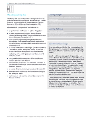 The Acting learning style
The Acting style is characterized by a strong motivation for
goal directed action that integrates people and tasks. It draws
on Active Experimentation (AE) while balancing Concrete
Experience (CE) and Abstract Conceptualization (AC).
People with the Acting learning style are likely to:
n be goal oriented and focused on getting things done
n be good at implementing plans or testing ideas by
combiningtheirexperienceoftheimmediatesituationwith
ideas and concepts for dealing with it
n excel in identifying and integrating task and human
requirements, using their ability to resolve questions or
problemsthroughtechnicalanalysiswhilepayingattention
to people’s needs
n beequallycomfortablefunctioninginapracticalworldthat
can make use of their feelings and actions, as well as in a
technical world that requires their conceptual abilities
n work at improving existing operations and systems and
producing results
n excel in leadership positions that call for co-ordinating
complex operations and systems
n prefer action over reflection and sometimes commit to an
idea without considering its consequences and alternative
options or solutions
n be seen as dynamic, strategic, personable and responsible
n learn best on the job through discussions with colleagues
and working in teams
n prefer teachers with practical real world experience that
they can emulate.
Learning strengths
Combining technical knowledge and personal
relationships
Focused on getting things done
Leading work teams
Learning challenges
Taking time to reflect
Solving the right problem
Gathering and analyzing information
Elizabeth, retail store manager
As an Acting learner, I do find that I move easily to the
doingstage,andI’mmorecomfortableplungingintoget
things done. When I have a task ahead, I am eager to get
started.
Usually I will have a strong gut feeling about the best
course of action. My next step will be to look for data to
validate my intuition. I do think about why my intuition
is pointing in a certain direction and I like to get my
conceptual‘arms’aroundthetopic.Ilookforafewpieces
of information to back up my perception using people
and other sources. I don’t spend an enormous amount of
time gathering data, although if it is an important
decision and I am unsure I will spend time talking to
peopleIrespect.Oncereadytoact,Ido.Iamcomfortable
learning by doing and taking risks.
On the positive side, I am able to get lots done, moving
from one thing to another, switching gears easily. I don’t
get overwhelmed that easily by work. On the negative
side, sometimes I am surprised by something that I
haven’t researched thoroughly, or when results are not
as perfect as I might like.
15 Heba Saleh - Kolb learning style inventory 4.0 | 9/7/2015
© 2015 David A. Kolb Ph.D, and Alice Kolb, Ph.D, Experience Based Learning Systems, Inc. All rights reserved
 
