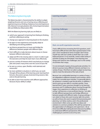 The Balancing learning style
The Balancing style is characterized by the ability to adapt;
weighing the pros and cons of acting versus reflecting and
experiencingversusthinking.ItbalancesConcreteExperience
(CE),AbstractConceptualization(AC),ActiveExperimentation
(AE) and Reflective Observation (RO).
With the Balancing learning style you are likely to:
n switch your approach to learning from feeling to thinking,
and from reflecting to acting
n change your approach to learning based on the situation
n be open to new experiences and equally adept at
identifying and solving problems
n see diverse perspectives on issues and bridge the
differences between people with different styles
n find it difficult to make decisions about issues or choose
between different alternatives
n adapt and fill in the missing style in a team in order to get
the task done and help the team learn more effectively
n pursue a variety of interests which may lead you to change
jobs and careers many times over the course of your life
n be seen as curious, open, flexible, multi-talented and
resourceful
n be more satisfied in situations in which you can work
through all four phases of the learning cycle: learning from
lectures, discussions groups, brainstorming sessions, labs
and on-the-job learning
n be able to learn from teachers with different approaches
because of your ability to adapt.
Learning strengths
Flexibility in moving around the learning cycle
Ability to work with diverse groups of people
Creative insights
Learning challenges
Indecisiveness
'Jack of all trades, master of none.'
Sustained commitment
Mark, non-profit organization executive
I had a difficult time answering the KLSI questions, and I
have had a difficult time with other questionnaires in the
past. I have wondered at times if maybe I don’t know
myself very well, but I prefer to think that I am a well-
balanced person. In my work life, I need a wide variety of
activities to keep me stimulated. I love learning new
things and I look for new challenges, but it is the variety
of activities that I enjoy.
I’m not striving for mastery of any particular activities. I’m
driven to pursue many different interests and learn in a
variety of ways. I find that I am able to adapt my learning
style to meet the demands of the task at hand.
Because I am comfortable learning in a variety of ways, I
am adaptable to different situations and contexts, which
makes me a versatile team member. I’m generally able to
do whatever is needed to get the job done. In addition, I
tend to pick up new skills or concepts quickly. I have
learned that if I give conscious thought to my learning
processes and I’m deliberate about moving through the
stages, from experience to reflection to thinking to
acting, I will become a more proficient learner. I am able
to take different perspectives and bridge differences
between people with different styles. In group settings, I
can relate to those who want to jump right into action,
as well as those who want to spend time processing and
planning. I am fairly creative, and in the professional
environment I often come up with new ideas and
solutions to common problems.This skill has earned me
the appreciation of colleagues and supervisors. I do at
timeshavedifficultymakingdecisionsbecausemyability
to understand different perspectives often makes it
challenging to commit to one of my own.
16 Heba Saleh - Kolb learning style inventory 4.0 | 9/7/2015
© 2015 David A. Kolb Ph.D, and Alice Kolb, Ph.D, Experience Based Learning Systems, Inc. All rights reserved
 