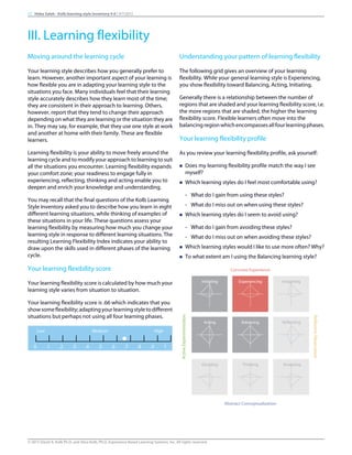 Moving around the learning cycle
Your learning style describes how you generally prefer to
learn. However, another important aspect of your learning is
how flexible you are in adapting your learning style to the
situations you face. Many individuals feel that their learning
style accurately describes how they learn most of the time;
they are consistent in their approach to learning. Others,
however, report that they tend to change their approach
depending on what they are learning or the situation they are
in. They may say, for example, that they use one style at work
and another at home with their family. These are flexible
learners.
Learning flexibility is your ability to move freely around the
learning cycle and to modify your approach to learning to suit
all the situations you encounter. Learning flexibility expands
your comfort zone; your readiness to engage fully in
experiencing, reflecting, thinking and acting enable you to
deepen and enrich your knowledge and understanding.
You may recall that the final questions of the Kolb Learning
Style Inventory asked you to describe how you learn in eight
different learning situations, while thinking of examples of
these situations in your life. These questions assess your
learning flexibility by measuring how much you change your
learning style in response to different learning situations. The
resulting Learning Flexibility Index indicates your ability to
draw upon the skills used in different phases of the learning
cycle.
Your learning flexibility score
Your learning flexibility score is calculated by how much your
learning style varies from situation to situation.
Your learning flexibility score is .66 which indicates that you
showsomeflexibility;adaptingyourlearningstyletodifferent
situations but perhaps not using all four learning phases.
Low Medium High
0 .1 .2 .3 .4 .5 .6 .7 .8 .9 1
Understanding your pattern of learning flexibility
The following grid gives an overview of your learning
flexibility. While your general learning style is Experiencing,
you show flexibility toward Balancing, Acting, Initiating.
Generally there is a relationship between the number of
regions that are shaded and your learning flexibility score, i.e.
the more regions that are shaded, the higher the learning
flexibility score. Flexible learners often move into the
balancingregionwhichencompassesallfourlearningphases.
Your learning flexibility profile
As you review your learning flexibility profile, ask yourself:
n Does my learning flexibility profile match the way I see
myself?
n Which learning styles do I feel most comfortable using?
- What do I gain from using these styles?
- What do I miss out on when using these styles?
n Which learning styles do I seem to avoid using?
- What do I gain from avoiding these styles?
- What do I miss out on when avoiding these styles?
n Which learning styles would I like to use more often? Why?
n To what extent am I using the Balancing learning style?
Concrete Experience
ActiveExperimentation
Initiating Experiencing Imagining
ReflectiveObservation
Acting Balancing Reflecting
Deciding Thinking Analyzing
Abstract Conceptualization
17 Heba Saleh - Kolb learning style inventory 4.0 | 9/7/2015
III. Learning flexibility
© 2015 David A. Kolb Ph.D, and Alice Kolb, Ph.D, Experience Based Learning Systems, Inc. All rights reserved
 