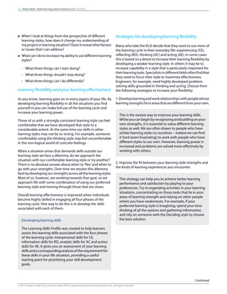 n When I look at things from the perspective of different
learning styles, how does it change my understanding of
myprojectorlearningsituation?Doesitrevealotherfactors
or issues that I can address?
n WhatcanIdotoincreasemyabilitytousedifferentlearning
styles?
- What three things can I start doing?
- What three things should I stop doing?
- What three things can I do differently?
Learning flexibility and your learning effectiveness
As you know, learning goes on in every aspect of your life. By
developing learning flexibility in all the situations you find
yourself in you can make full use of the learning cycle and
increase your learning power.
Those of us with a strongly consistent learning style can feel
comfortable that we have developed that style to a
considerable extent. At the same time our skills in other
learning styles may not be so strong. For example, someone
comfortable using the thinking style may feel uncomfortable
in the non-logical world of concrete feelings.
When a situation arises that demands skills outside our
learning style we face a dilemma; do we approach the
situation with our comfortable learning style or try another?
There is no absolute answer about when to ’flex‘ and when to
go with your strengths. Over time we resolve this dilemma
bestbydevelopingourstrengthsacrossallthelearningstyles.
Most of us, however, are working towards that goal, so we
approach life with some combination of using our preferred
learning style and moving through those that are closer.
Overall learning effectiveness is improved when individuals
become highly skilled in engaging all four phases of the
learning cycle. One way to do this is to develop the skills
associated with each of them.
Developing learning skills
The Learning Skills Profile was created to help learners
assess the learning skills associated with the four phases
of the learning cycle: interpersonal skills for CE,
information skills for RO, analytic skills for AC and action
skills for AE. It gives you an assessment of your learning
skillsandacorrespondinganalysisoftherequirementfor
these skills in your life situation, providing a useful
starting point for prioritizing your skill development
goals.
Strategies for developing learning flexibility
Many who take the KLSI decide that they want to use more of
the learning cycle in their everyday life: experiencing (CE),
reflecting (RO), thinking (AC) and acting (AE). In some cases
this is based on a desire to increase their learning flexibility by
developing a weaker learning style. In others it may be to
increase capability in a style that is particularly important for
theirlearningtasks.Specialistsindifferentfieldsoftenfindthat
they need to focus their style to maximize effectiveness.
Engineers, for example, need highly developed problem-
solving skills grounded in thinking and acting. Choose from
the following strategies to increase your flexibility:
1.Developlearningandworkrelationshipswithpeoplewhose
learningstrengthslieinareasthataredifferentfromyourown.
This is the easiest way to improve your learning skills.
Whileyoucanbeginbyrecognizingandbuildingonyour
own strengths, it is essential to value different learning
styles as well. We are often drawn to people who have
similar learning styles to ourselves – indeed we can find
it hard (even frustrating) to work with people who have
different styles to our own. However, learning power is
increased and problems are solved more effectively by
working with others.
2. Improve the fit between your learning style strengths and
the kinds of learning experiences you encounter.
This strategy can help you to achieve better learning
performance and satisfaction by playing to your
preferences. Try re-organizing activities in your learning
situations, concentrating on those tasks that lie in your
areas of learning strength and relying on other people
where you have weaknesses. For example, if your
preferred learning style is Imagining, spend your time
thinking of all the options and gathering information,
and rely on someone with the Deciding style to choose
the best solution.
19 Heba Saleh - Kolb learning style inventory 4.0 | 9/7/2015
Continued
© 2015 David A. Kolb Ph.D, and Alice Kolb, Ph.D, Experience Based Learning Systems, Inc. All rights reserved
 