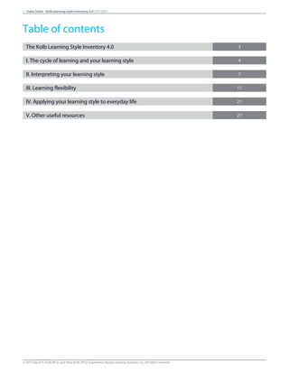 The Kolb Learning Style Inventory 4.0 3
I. The cycle of learning and your learning style 4
II. Interpreting your learning style 7
III. Learning flexibility 17
IV. Applying your learning style to everyday life 21
V. Other useful resources 27
2 Heba Saleh - Kolb learning style inventory 4.0 | 9/7/2015
Table of contents
© 2015 David A. Kolb Ph.D, and Alice Kolb, Ph.D, Experience Based Learning Systems, Inc. All rights reserved
 