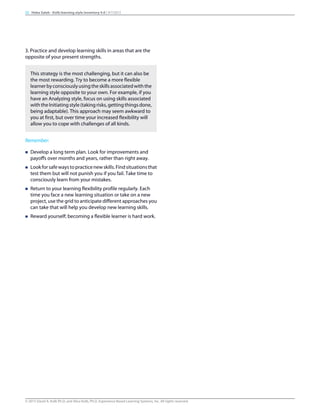 3. Practice and develop learning skills in areas that are the
opposite of your present strengths.
This strategy is the most challenging, but it can also be
the most rewarding. Try to become a more flexible
learnerbyconsciouslyusingtheskillsassociatedwiththe
learning style opposite to your own. For example, if you
have an Analyzing style, focus on using skills associated
with the Initiating style (taking risks, getting things done,
being adaptable). This approach may seem awkward to
you at first, but over time your increased flexibility will
allow you to cope with challenges of all kinds.
Remember:
n Develop a long term plan. Look for improvements and
payoffs over months and years, rather than right away.
n Lookforsafewaystopracticenewskills.Findsituationsthat
test them but will not punish you if you fail. Take time to
consciously learn from your mistakes.
n Return to your learning flexibility profile regularly. Each
time you face a new learning situation or take on a new
project, use the grid to anticipate different approaches you
can take that will help you develop new learning skills.
n Reward yourself; becoming a flexible learner is hard work.
20 Heba Saleh - Kolb learning style inventory 4.0 | 9/7/2015
© 2015 David A. Kolb Ph.D, and Alice Kolb, Ph.D, Experience Based Learning Systems, Inc. All rights reserved
 