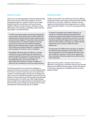 Working in teams
Teams are an increasingly popular vehicle for getting things
done in the classroom and in the workplace. You have
probably belonged to a number of teams and can easily
identify those that were effective and those that were
ineffective. While a number of factors contribute to team
effectiveness, learning styles, specifically a team’s learning
style profile, is a prominent factor.
Considerateamthatcreatesanadvertisingcampaignfor
a new product. Nearly all the team members prefer the
Initiatingstyle.Consequently,theyshareapreferencefor
action and rarely disagree. They quickly create and place
an advertisement in an industry magazine. However,
since the team lacks the more reflective Imagining,
Reflecting and Analyzing styles, research and analysis
that would have provided support for a targeted, direct
mail campaign, for instance, is never considered.
Knowledge of learning styles can help you, as a team
member, to assume a leadership role and guide the
group through all the phases of the learning cycle. If you
are a manager responsible for creating teams, this
knowledge helps you ensure that all styles are
represented and, therefore, all angles considered. In
either role, you contribute to a more successful outcome.
Try teaming up with one or two of your colleagues or
classmates.Chooseanactualwork-orschool-relatedproblem
for the team to solve. During the process note which team
member is contributing ideas, who focuses on feelings and
values, who tries to identify the problem, and who focuses on
solutions.Areyoumissinganyofthestrengthsassociatedwith
the learning cycle? If so, which ones? Who might develop
these strengths? How might they best be developed to serve
the team? How can you adapt your group process to ensure
that all phases of the learning cycle are included?
Resolving conflict
Conflict can be useful. The conflict that arises from differing
perspectivesholdscreativeideasandthepotentialforlooking
at old issues in new ways. Conflict can, however, become
negative and burdensome when disagreements are written
off as ‘personality conflicts’ or ‘I just can’t get along with that
person.’
Consider the employee who publicly chastises a co-
worker for constantly holding up the department’s
progress by analyzing every detail of the job at hand. The
co-worker retaliates, saying that her accuser acts rashly,
thereby jeopardizing the department’s project. The two
refuse to work together. Ultimately, the conflict extends
beyond the two co-workers to affect the entire
department.
An appreciation for different learning styles can alleviate
this situation. Both employees may be right, but their
learning preferences lie at the opposite extremes of the
active–reflective continuum. They need to realize that
the combination of their two styles is more effective than
either style alone.
When you find yourself in a situation where there is a
difference in perspectives, remember what you have learned
about the nine different learning styles. Use this information
to elicit ideas, experiences, and reflections from the other
people involved.
22 Heba Saleh - Kolb learning style inventory 4.0 | 9/7/2015
© 2015 David A. Kolb Ph.D, and Alice Kolb, Ph.D, Experience Based Learning Systems, Inc. All rights reserved
 