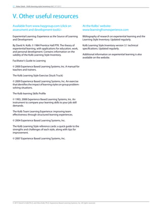 Available from www.haygroup.com (click on
assessment and development tools):-
Experiential Learning: Experience as the Source of Learning
and Development
By David A. Kolb. © 1984 Prentice Hall PTR. The theory of
experiential learning, with applications for education, work,
and personal development. Contains information on the
validity of the Kolb Learning Style Inventory.
Facilitator’s Guide to Learning
© 2000 Experience Based Learning Systems, Inc. A manual for
teachers and trainers.
The Kolb Learning Style Exercise (Stuck Truck)
© 2009 Experience Based Learning Systems, Inc. An exercise
thatidentifiestheimpactoflearningstylesongroupproblem-
solving situations.
The Kolb learning Skills Profile
© 1993, 2008 Experience Based Learning Systems, Inc. An
instrument to compare your learning skills to your job skill
demands.
The Kolb Team Learning Experience: improving team
effectiveness through structured learning experiences.
© 2004 Experience Based Learning Systems, Inc.
The Kolb Learning Style reference cards: a quick guide to the
strengths and challenges of each style, along with tips for
improvement.
© 2007 Experience Based Learning Systems, Inc.
At the Kolbs’ website-
www.learningfromexperience.com
Bibliography of research on experiential learning and the
Learning Style Inventory. Updated regularly.
Kolb Learning Style Inventory version 3.1 technical
specifications. Updated regularly.
Additional information on experiential learning is also
available on the website.
27 Heba Saleh - Kolb learning style inventory 4.0 | 9/7/2015
V. Other useful resources
© 2015 David A. Kolb Ph.D, and Alice Kolb, Ph.D, Experience Based Learning Systems, Inc. All rights reserved
 