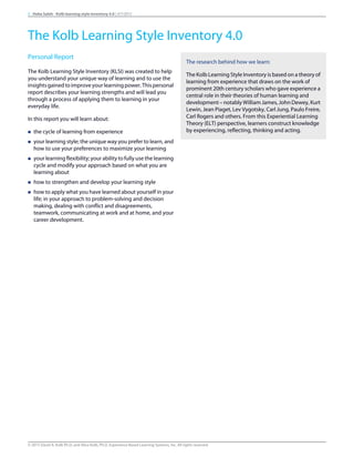 Personal Report
The Kolb Learning Style Inventory (KLSI) was created to help
you understand your unique way of learning and to use the
insightsgainedtoimproveyourlearningpower.Thispersonal
report describes your learning strengths and will lead you
through a process of applying them to learning in your
everyday life.
In this report you will learn about:
n the cycle of learning from experience
n your learning style; the unique way you prefer to learn, and
how to use your preferences to maximize your learning
n your learning flexibility; your ability to fully use the learning
cycle and modify your approach based on what you are
learning about
n how to strengthen and develop your learning style
n how to apply what you have learned about yourself in your
life; in your approach to problem-solving and decision
making, dealing with conflict and disagreements,
teamwork, communicating at work and at home, and your
career development.
The research behind how we learn:
The Kolb Learning Style Inventory is based on a theory of
learning from experience that draws on the work of
prominent 20th century scholars who gave experience a
central role in their theories of human learning and
development – notably William James, John Dewey, Kurt
Lewin, Jean Piaget, Lev Vygotsky, Carl Jung, Paulo Freire,
Carl Rogers and others. From this Experiential Learning
Theory (ELT) perspective, learners construct knowledge
by experiencing, reflecting, thinking and acting.
3 Heba Saleh - Kolb learning style inventory 4.0 | 9/7/2015
The Kolb Learning Style Inventory 4.0
© 2015 David A. Kolb Ph.D, and Alice Kolb, Ph.D, Experience Based Learning Systems, Inc. All rights reserved
 