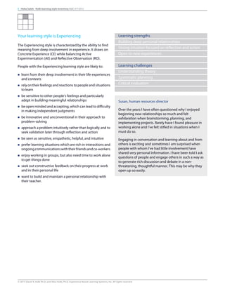 Your learning style is Experiencing
The Experiencing style is characterized by the ability to find
meaning from deep involvement in experience. It draws on
Concrete Experience (CE) while balancing Active
Experimentation (AE) and Reflective Observation (RO).
People with the Experiencing learning style are likely to:
n learn from their deep involvement in their life experiences
and contexts
n rely on their feelings and reactions to people and situations
to learn
n be sensitive to other people’s feelings and particularly
adept in building meaningful relationships
n be open minded and accepting, which can lead to difficulty
in making independent judgments
n be innovative and unconventional in their approach to
problem-solving
n approach a problem intuitively rather than logically and to
seek validation later through reflection and action
n be seen as sensitive, empathetic, helpful, and intuitive
n prefer learning situations which are rich in interactions and
ongoingcommunicationswiththeirfriendsandco-workers
n enjoy working in groups, but also need time to work alone
to get things done
n seek out constructive feedback on their progress at work
and in their personal life
n want to build and maintain a personal relationship with
their teacher.
Learning strengths
Building deep personal relationships
Strong intuition focused on reflection and action
Open to new experiences
Learning challenges
Understanding theory
Systematic planning
Critical evaluation
Susan, human resources director
Over the years I have often questioned why I enjoyed
beginning new relationships so much and felt
exhilaration when brainstorming, planning, and
implementing projects. Rarely have I found pleasure in
working alone and I’ve felt stifled in situations when I
must do so.
Engaging in conversation and learning about and from
others is exciting and sometimes I am surprised when
people with whom I’ve had little involvement have
shared very personal information. I have been told I ask
questions of people and engage others in such a way as
to generate rich discussion and debate in a non-
threatening, thoughtful manner. This may be why they
open up so easily.
8 Heba Saleh - Kolb learning style inventory 4.0 | 9/7/2015
© 2015 David A. Kolb Ph.D, and Alice Kolb, Ph.D, Experience Based Learning Systems, Inc. All rights reserved
 