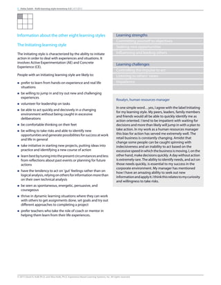 Information about the other eight learning styles
The Initiating learning style
The Initiating style is characterized by the ability to initiate
action in order to deal with experiences and situations. It
involves Active Experimentation (AE) and Concrete
Experience (CE).
People with an Initiating learning style are likely to:
n prefer to learn from hands-on experience and real life
situations
n be willing to jump in and try out new and challenging
experiences
n volunteer for leadership on tasks
n be able to act quickly and decisively in a changing
environment without being caught in excessive
deliberations
n be comfortable thinking on their feet
n be willing to take risks and able to identify new
opportunities and generate possibilities for success at work
and life in general
n take initiative in starting new projects, putting ideas into
practice and identifying a new course of action
n learnbestbytuningintothepresentcircumstancesandless
from reflections about past events or planning for future
actions
n have the tendency to act on ‘gut’ feelings rather than on
logicalanalysis,relyingonothersforinformationmorethan
on their own technical analysis
n be seen as spontaneous, energetic, persuasive, and
courageous
n thrive in dynamic learning situations where they can work
with others to get assignments done, set goals and try out
different approaches to completing a project
n prefer teachers who take the role of coach or mentor in
helping them learn from their life experiences.
Learning strengths
Committing yourself to objectives
Seeking new opportunities
Influencing and leading others
Learning challenges
Controlling the impulse to act
Listening to others’ views
Impatience
Rosalyn, human resources manager
In one simple word…yes, I agree with the label Initiating
for my learning style. My peers, leaders, family members
and friends would all be able to quickly identify me as
action oriented. I tend to be impatient with waiting for
decisions and more than likely will jump in with a plan to
take action. In my work as a human resources manager
this bias for action has served me extremely well. The
retail business is constantly changing. Amidst that
change some people can be caught spinning with
indecisiveness and an inability to act based on the
excessivespeedinwhichthebusinessismoving.I,onthe
other hand, make decisions quickly. A day without action
is extremely rare. The ability to identify needs, and act on
those needs quickly, is essential to my success in the
corporate environment. My manager has mentioned
how I have an amazing ability to seek out new
informationandapplyit.Ithinkthisrelatestomycuriosity
and willingness to take risks.
9 Heba Saleh - Kolb learning style inventory 4.0 | 9/7/2015
© 2015 David A. Kolb Ph.D, and Alice Kolb, Ph.D, Experience Based Learning Systems, Inc. All rights reserved
 