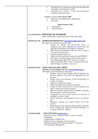  Searching for new educational agents that may help with
recruitment of international students
 Presentations-to schools, at local and international
exhibitions/educational fairs
-Lecturer teaching Fall Semester 2006:
 Operations and Administrative Management
 Economics
Spring Semester 2007:
 Management
 Microeconomics
07/11/05-03/05/06 MINISTRY OF INTERIOR
Public Administrator (Temporary-Contract Ends May 2006)
09/2005-04/11/05 APPROVED PERSONNEL (www.approvedpersonnel.com)
Recruitment Consultant/Business Developer
 Provide an efficient and professional service to
candidates and clients regarding the interviewing and
placement of permanent and temporary candidates.
 Make business development calls and visits to bring in
new clients to the business.
 Conduct candidate interviews.
 Update the client/candidate database through PROFILE
 Visit clients to promote Approved Personnel services
 Time Management skills NETU Course via courses
 Interviewing skills NETU Course via Approved Courses.
 Outlook Express by NETU- Tutor Led
05/2004-25/03/05 APOLA HUMANSOLUTIONS
Hyperion Systems Engineering Ltd- (www.hyperion.com.cy)
Recruitment Consultant/Business Developer
 Database search (search through APOLAS’ Database for
previous applicants that match the requirements for the
position)
 Design, layout and placement of job advertisements in
Cypriot newspapers
 Collection of applicant resumes
 Initial screening and classification of resumes
 Arrange for first round interviews. Person evaluation and
skills evaluation (for clerical positions)
 Report to the client with short list of candidates regarding
their performance during the interview
 Arrangements for the second interview of short list of
candidates to clients’ offices
 Second interviews and participation only at an advisory
role
 References checking for selected finalist (s) for the
position
 Identifying potential customers through different methods
(Calls, E-mails, Faxes, Mails and Personal Meetings) as
to increase APOLAS’ clientele
09/2003-05/2004 KES COLLEGE(www.kes.ac.cy)
Full-Time Lecturer in Business Studies.Lectures included:
1) Marketing
2) Organisations and Behaviour
3) Organisations, Competition and Environment
4) European Business (Plus Microeconomics 1st Semester)
5) Environmental Management
 