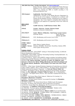 2002-2003 (Part-Time) WorBus International Ltd (www.worbus.com)
Human Resource Manager- I have prepared the Human Resource
Handbook of the newly established multinational company in UK,
while I was studying my MBA at Cardiff, according to the
International Business Law.
2001 (Summer) Lambrianides Pork Meat Factory
Administrative Assistant in the Human Resource Department-As
part of my job in the company, I contributed to co-ordinate staff
training and development activities, underpinned by the company’s
management. Also I have helped to strengthen links between the
management and employees by organising social events within the
company.
EDUCATION
2002-03 Cardiff University, Cardiff Business School, MBA
1999-02 Coventry University, Coventry Business School
BA(Hons) in Business Administration
1993-1996/97 Cyprus Ministry of Education, Saint George Lyceum Larnaca
Economic Section Grade Obtained:
18 4/12 out of 20
1996(Series 2) LCCI, Bookkeeping and Accounts,Level 2-Pass
1996(Series 3) LCCI, Bookkeeping and Accounts,Level 2-Pass
OTHER SKILLS
Language Greek (Native), English (Fluent),
Computer Literacy Windows, MS Office, Word, Excel, PowerPoint, Outlook, SPSS
Driving Clean Cypriot Driving Licence
Seminars Attende
09/09/2015-29/06/2016: School INSET training on ‘Outstanding Teaching’, by Deborah
Duncan, Headteacher of the school.
2) 06/06/2016: School INSET workshop ‘Outstanding Teaching: Teaching Backwards’, by
Osiris Educational Consultants,UK.
3) 22/06/15-25/06/15: Various school INSETS seminars including Anti-bullying policies,
Safeguarding and Child Protection, EAL students,SEN students and policies to deal with
Dyslexia by Dr. Panicos Stavrinides, University of Cyprus, Dr. Katherine Louis,
University of Nicosia, Dr. Martin Phillips, Educational and Clinical Psychologist and
Ms. Deborah Duncan, Headteacher and Principal of The Junior and Senior School,
Nicosia.
4) 22/05/15: UClan Cyprus ‘Seminar/Workshop Adaptation of Leadership across Schools’.
5) Part 1:22/06/11-24/06/11 Part 2: 22/06/12-29/06/12: The Senior School, ‘International
Middle Leadership Development Programme’, by Clark and Tilotson Global Ltd.
6) 14/06/12: Roundtable 5, Nicosia ‘Mentoring program for Scotch whisky and Johnnie
Walker’, by The Ambassador of Johnnie Walker in Cyprus, Mr. A. Charalambides.
7) 17/03/2012: The English School, Nicosia, ‘GCE Economics Feedback from June 2011,
by Edexcel.
8) 05/09/11: The Crowne Plazza Hotel, Limassol, ‘Behaviour For Learning’, by
Polymatheia Educational Consultants.
9) 02/09/11: The Senior School, Nicosia ‘Assessment For Learning’ by Polymatheia
Educational Consultants.
10) 22/06/11-24/06/11: The Senior School, Nicosia ‘Middle Leader Development
Programme’ by Patricia clark and Vanda Tillotson (Education Consultants)
11) 10/12/10: Crowne Plaza City, Birmingham, UK ‘So you want to be a SuccessfulHead
of Department’, by Lighthouse Professional Development
12) 24/06/2010: The Junior School, Aris Petasis Consultants: ‘Seminar on the
Management Programme of The Senior School’
13) 13/02/10: Mediterranean Hotel-Limassol ‘Edexcel seminar for A’ level Economics
14) 20/01/06- 31/01/06: ΚΥ.ΚΕ.Μ: ‘Η ΟΡΘΗ ΧΡΗΣΗ ΤΗΣ ΕΛΛΗΝΙΚΗΣ ΓΛΩΣΣΑΣ
ΣΤΟ ΓΡΑΠΤΟ ΚΑΙ ΠΡΟΦΟΡΙΚΟ ΛΟΓΟ’
15) 27/02/06- 03/03/2006: CYPRUS CIVIL DEFENCE: ‘INTERNATIONAL URBAN
SEARCH AND RESCUE TRAINING AND EXERCISE’
16) 24/03/07- 25/03/07: ΙΝΣΤΙΤΟΥΤΟ ΣΤΑΤΙΣΤΙΚΗΣ ΑΝΑΛΥΣΗΣ
ΤΕΚΜΗΡΙΩΣΗΣ ΚΑΙ ΕΡΕΥΝΑΣ: ‘ΔΙΑΒΟΥΛΕΥΣΗ ΕΥΡΩΠΑΙΩΝ ΠΟΛΙΤΩΝ’
 