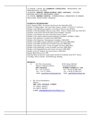 17) 29/02/08- 17/03/08: G.C ANDERSON CONSULTING: ‘DEVELOPING THE
ORGANISATION CULTURE’
18) 08/04/09- ΔΙΕΘΝΕΣ ΕΠΙΜΕΛΗΤΗΡΙΟ ΝΕΩΝ ΛΑΡΝΑΚΑΣ: ‘ΥΠΑΡΧΕΙ
ΦΩΤΕΙΝΗ ΟΨΗ ΣΤΗΝ ΟΙΚΟΝΟΜΙΚΗ ΚΡΙΣΗ;’
19) 19/03/09- BRITISH COUNCIL: ‘INTERNATIONAL PROMOTION OF HIGHER
EDUCATION INSTITUTIONS SEMINAR’
INTERESTS/MEMBERSHIPS
Chief InspectorOfficer for Larnaca Sea Scouts since September 2014
Member of ‘Hippocampus’ Sub Aqua Club, Larnaca, member of CMAS (1st stardiver)
Member of the Marketing Committee at The Senior School (since 09/2012)
Member of The Roundtable 5-Nicosia (since 2012)- Voted as Tabler of the Year 2012-2013
Chairman of the Senior School Provident Fund Committee (elected)
Member of the Martial Arts club at The Open School, Larnaca
Member of the Approved PersonnelEntertainment Committee (09/2005-11/2005)
Captain of the Hyperions’ Football Team (2004-2005)
Member of the Hyperions’ Entertainment Committee (2004-2005)
Member of the MBA student/staffpanel at Cardiff University (2002-2003)
Captain of the MBA football team at Cardiff University (2002-2003).
Member of the Greek-Cypriot society at Cardiff University (2002-2003)
Member of the Kickboxing society at Cardiff University (2002-2003)
Member of the Basketball team at Coventry University (1999-2002)
Member of the 23rd Hellenic Sea Scout Larnaca (1984-1996)
Regular Blood Donor since 1999.
Enjoying flying for pleasure single-engine aircrafts-Considering future P.P.L licence
Travelling, Music, Cinemas, Social Meetings, Reading.
REFEREES
1) Mr. Chris Constantinou 2) Mr. George Molokal
Director of Business School International Director
KES COLLEGE WORBUS INTERNA/L LTD
Tel: ++357 22 875737 Tel: ++44 (0) 29 2066 0104
Fax: ++357 22 756562 Fax: ++44 (0) 29 2066 0115
Email: constantinou.chris@gmail.com Email: gmolAkal@alcorfund.com
3. Mr. Costas Charalambous
Director
MKC CITY COLLEGE, CYPRUS
Tel : (00357) 24818571
Fax: (00357) 24818572
e-mail: ccharalambous@citycollege.ac.cy
 