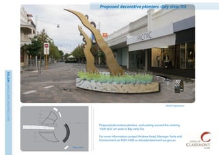 FOLIUMLANDSCAPEARCHITECTURE
Plan view
Artist Impression
Proposed decorative planters -Bay view Tce
Proposed decorative planters and seating around the existing
“Ooh la la”art work in Bay view Tce.
For more information contact Andrew Head, Manager Parks and
Environment on 9285 4300 or ahead@claremont.wa.gov.au
 