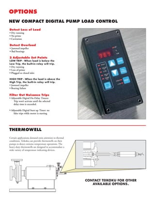 OPTIONS
NEW COMPACT DIGITAL PUMP LOAD CONTROL
Detect Loss of Load
• Dry running
• No prime
• Cavitation
Detect Overload
• Jammed impeller
• Bad bearings
2 Adjustable Set Points
LOW TRIP - When load is below the
Low Trip, the built-in relay will trip.
• Dry running
• Loss of prime
• Plugged or closed inlet
HIGH TRIP - When the load is above the
High Trip, the built-in relay will trip.
• Jammed impeller
• Bearing failure
Filter Out Nuisance Trips
• Adjustable Digital On-Delay Timers:
Trip won’t activate until the selected
delay time is exceeded.
• Adjustable Digital Start-up Timer: no
false trips while motor is starting
THERMOWELL
Certain applications demand extra attention to thermal
conditions. Teikoku can provide thermowells on their
pumps to detect extreme temperature operations. The
heavy-duty thermowells are designed to accommodate a
wide variety of temperature indicating devices.
CONTACT TEIKOKU FOR OTHER
AVAILABLE OPTIONS.
 