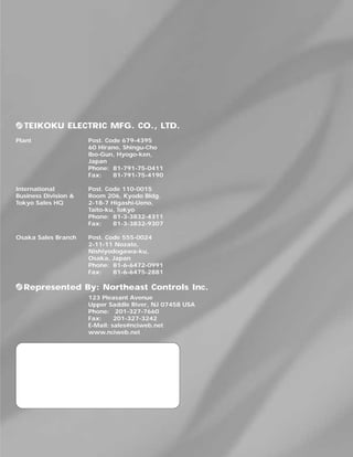 Represented By: Northeast Controls Inc.
TEIKOKU ELECTRIC MFG. CO., LTD.
Plant Post. Code 679-4395
60 Hirano, Shingu-Cho
Ibo-Gun, Hyogo-ken,
Japan
Phone: 81-791-75-0411
Fax: 81-791-75-4190
International Post. Code 110-0015
Business Division & Room 206, Kyodo Bldg.
Tokyo Sales HQ 2-18-7 Higashi-Ueno,
Taito-ku, Tokyo
Phone: 81-3-3832-4311
Fax: 81-3-3832-9307
Osaka Sales Branch Post. Code 555-0024
2-11-11 Nozato,
Nishiyodogawa-ku,
Osaka, Japan
Phone: 81-6-6472-0991
Fax: 81-6-6475-2881
123 Pleasant Avenue
Upper Saddle River, NJ 07458 USA
Phone: 201-327-7660
Fax: 201-327-3242
E-Mail: sales@nciweb.net
www.nciweb.net
 