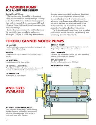 pg. 1
NO LEAKAGE
Handles toxic, explosive, expensive, hazardous, carcinogenic and
corrosive fluids without leaking.
AIRTIGHT
Ideal for vacuum services or for fluids that react to contact
with air.
NO SHAFT SEAL
No mechanical seal. No gland packing.
NO EXTERNAL LUBRICATION
Pumped fluid provides cooling and lubrication of motor and
bearings. No lubrication levels to check or maintain.
FIELD REPAIRABLE
All wear parts are easily changed.
COMPACT DESIGN
Motor and pump are a single unit. No alignment is necessary.
No grouting or elaborate foundation is needed.
QUIET OPERATION
Low noise level since no fan is used to cool motor. All rotating
parts are within a thick shell container.
EXPLOSION PROOF
Rated to handle conditions up to 5,000 psi.
API 610 NOZZLE LOADS
A MODERN PUMP
FOR A NEW MILLENNIUM
between maintenance (with pre-planned downtime),
it has only a few components that need to be
monitored and serviced. It never requires costly
alignment procedures or external lubrication. And,
because it is sealless, the Teikoku Canned Motor
Pump eliminates seal maintenance as well as the
demands of complicated seal support systems.
The Teikoku Canned Motor Pump: true secondary
containment, reliable operation, cost-efficiency...and
continuing environmental concern.
Safety Meets Efficiency
The ever-increasing demand for environmental
safety at a reasonable cost presents a unique challenge
to the Process Industries: find and utilize equipment
that, while operating leak-free, performs reliably and
efficiently. Teikoku's Canned Motor Pump more than
meets the challenge.
Besides double containment for total fluid control,
the pump offers some remarkable performance
advantages. Designed to enable long periods of time
ALL PUMPS PERFORMANCE TESTED
Every component of each pump is manufactured by
Teikoku, adhering to strict statistical quality control
tolerances, and each pump and motor are 100%
performance-tested before shipment.
TEIKOKU CANNED MOTOR PUMPS
ANSI SIZES
AVAILABLE
 