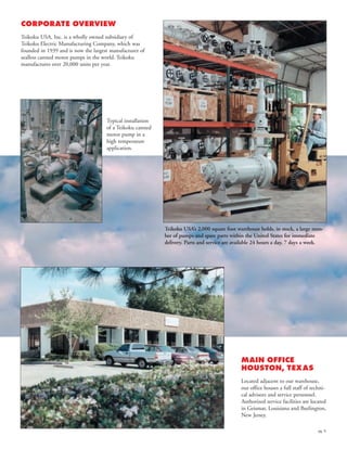pg. 6
CORPORATE OVERVIEW
Teikoku USA, Inc. is a wholly owned subsidiary of
Teikoku Electric Manufacturing Company, which was
founded in 1939 and is now the largest manufacturer of
sealless canned motor pumps in the world. Teikoku
manufactures over 20,000 units per year.
MAIN OFFICE
HOUSTON, TEXAS
Located adjacent to our warehouse,
our office houses a full staff of techni-
cal advisors and service personnel.
Authorized service facilities are located
in Geismar, Louisiana and Burlington,
New Jersey.
Teikoku USA’s 2,000 square foot warehouse holds, in stock, a large num-
ber of pumps and spare parts within the United States for immediate
delivery. Parts and service are available 24 hours a day, 7 days a week.
Typical installation
of a Teikoku canned
motor pump in a
high temperature
application.
 