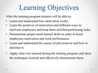Learning Objectives
After the training program trainees will be able to:
• Learn and understand how motivation works.
• Learn the positives of motivation and different ways to
motivate employees and keep them satisfied performing tasks.
• Demonstrate proper motivational skills in order to boost
employees motivation and work performance.
• Learn and understand the causes of job turnover and how to
decrease it.
• Apply what was learned during the training program and show
the techniques learned and effectively demonstrate them.
 