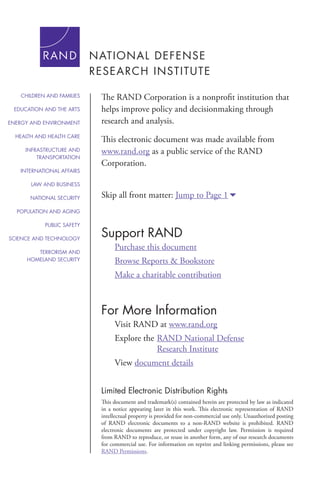 For More Information
Visit RAND at www.rand.org
Explore the	RAND National Defense
			 Research Institute
View document details
Support RAND
Purchase this document
Browse Reports & Bookstore
Make a charitable contribution
Limited Electronic Distribution Rights
This document and trademark(s) contained herein are protected by law as indicated
in a notice appearing later in this work. This electronic representation of RAND
intellectual property is provided for non-commercial use only. Unauthorized posting
of RAND electronic documents to a non-RAND website is prohibited. RAND
electronic documents are protected under copyright law. Permission is required
from RAND to reproduce, or reuse in another form, any of our research documents
for commercial use. For information on reprint and linking permissions, please see
RAND Permissions.
Skip all front matter: Jump to Page 16
The RAND Corporation is a nonprofit institution that
helps improve policy and decisionmaking through
research and analysis.
This electronic document was made available from
www.rand.org as a public service of the RAND
Corporation.
CHILDREN AND FAMILIES
EDUCATION AND THE ARTS
ENERGY AND ENVIRONMENT
HEALTH AND HEALTH CARE
INFRASTRUCTURE AND
TRANSPORTATION
INTERNATIONAL AFFAIRS
LAW AND BUSINESS
NATIONAL SECURITY
POPULATION AND AGING
PUBLIC SAFETY
SCIENCE AND TECHNOLOGY
TERRORISM AND
HOMELAND SECURITY
 