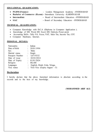 MO HAMMED ARIF ALI 2
Interpersonal skills
 Ability to build relationship and set up trust.
 Confident and Determined.
 Ability to cope up with different situations.
 Hardworking, reliable and honest.
Passport details
Passport number : L6719332
Date of issue : 02-01-2014
Date of expiry : 01-01-2024
Personal details
Name : Mohmmed Arif Ali
Father’s Name : Mohmmed Sadiq Ali
Date of Birth : 20-01-1994
Hobbies : Playing cricket , Dancing, Listening songs etc
Religion : Islam
Languages : English, Telugu, Hindi
Nationality : Indian
DECLARATION:
I hereby declare that the information provided is true to the best of my
knowledge and belief.
 