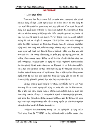 GVHD: Th.S Phạm Thị Kim Dung Bài Báo Cáo Thực Tập
Sinh viên TH: Lê Lý Long MSSV:1054011132
1
LỜI MỞ ĐẦU
1. Lý do chọn đề tài.
Trong mọi thời đại, trên mọi lĩnh vực cuộc sống, con người luôn giữ vị
trí quan trọng số một. Doanh nghiệp được coi là một xã hội thu nhỏ trong đó
con người là nguồn lực quan trọng nhất, quý giá nhất. Con người là yếu tố
trung tâm quyết định sự thành bại của doanh nghiệp. Không một hoạt động
nào của tổ chức mang lại hiệu quả nếu thiếu công tác quản trị, mọi quản trị
suy cho cùng là quản trị con người. Vì vậy thành công của doanh nghiệp
không thể tách rời với yếu tố con người. Với Việt Nam - một nước đang phát
triển, thu nhập của người lao động phần lớn còn thấp, đời sống của người lao
động còn ở mức trung bình, thấp thì đãi ngộ nhân sự được xem là một công cụ
quan trọng kích thích tinh thần, là động cơ thúc đẩy nhân viên làm việc với
hiệu quả cao. Tiền lương, tiền thưởng, cổ phần, phụ cấp, trợ cấp, phúc lợi…là
những công cụ quan trọng. Không chỉ có ý nghĩa về mặt vật chất, nâng cao
chất lượng cuộc sống của người lao động mà còn có ý nghĩa về mặt tinh thần :
thể hiện giá trị, địa vị, uy tín của người lao động đối với gia đình, đồng nghiệp
và xã hội. Đãi ngộ nhân sự thực sự là một công cụ đắc lực giúp nhà quản trị
thu hút nhân tài trong nước và ngoài nước, duy trì đội ngũ lao động có tay
nghề, trình độ cao, làm cho người lao động ngày càng gắn bó hơn đối với
doanh nghiệp, giúp nhà quản trị thực hiện được mục tiêu đặt ra.
Đãi ngộ nhân sự quan trọng là vậy nhưng thực tế cho thấy ở Việt Nam
hiện nay dù các doanh nghiệp chú trọng rất nhiều vào việc thu hút nhân tài,
đầu tư cho chất xám, nhưng chưa có nhiều doanh nghiệp dành sự quan tâm
thoả đáng cho vấn đề này. Có chăng chỉ là một số ít doanh nghiệp quan tâm,
chú trọng thực hiện nhưng hiệu quả đem lại không cao do thiếu cơ sở khoa
học về lý luận cũng như thực tiễn, về khả năng nguồn lực của doanh nghiệp
cùng như năng lực, trình độ của nhà quản trị.
Trong quá trình thực tập tại Trung Tâm Đào Tạo Quản Trị Mạng và An
Ninh Mạng Quốc Tế ATHENA em thấy chính sách đãi ngộ nhân sự của công
 