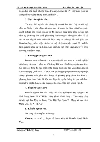 GVHD: Th.S Phạm Thị Kim Dung Bài Báo Cáo Thực Tập
Sinh viên TH: Lê Lý Long MSSV:1054011132
2
ty còn hạn chế. Xuất phát từ lý do trên em chọn đề tài : “Thực trạng công tác
đãi ngộ lao động tại Trung Tâm ATHENA”.
2. Mục tiêu nghiên cứu.
Với mục đích nghiên cứu những lý luận cơ bản của công tác đãi ngộ
nhân sự, đi sâu lý giải những tác dụng đối với người lao động nói riêng và các
doanh nghiệp nói chung, trên cơ sở đó tìm hiểu thực trạng công tác đãi ngộ
nhân sự tạo trung tâm, đánh giá những thành công và những hạn chế. Từ đó
đưa ra một số giải pháp nhằm cải thiện công tác đãi ngộ tài chính giúp ban
lãnh đạo công ty nhìn nhận và nắm bắt một cách tường tận vấn đề để có chiến
lược quản trị nhân sự và những chính sách đãi ngộ nhân sự phù hợp với công
ty trong xu thế hội nhập.
3. Phương pháp nghiên cứu.
Báo cáo được viết dựa trên nghiên cứu lý luận quản trị doanh nghiệp
nói chung và quản trị nhân sự nói riêng, kết hợp với những nghiên cứu thực
tiễn các hoạt động đãi ngộ nhân sự tại Trung Tâm Đào Tạo Quản Trị Mạng và
An Ninh Mạng Quốc Tế ATHENA. Với phương pháp nghiên cứu duy vật biện
chứng, phương pháp phân tích thống kê, phương pháp phân tích kinh tế,
phương pháp tham khảo tài liệu, thu thập các nguồn thông tin qua sách báo,
ỉnternet và các tài liệu, số liệu của công ty, từ đó phân tích làm rõ vấn đề.
4. Phạm vi nghiên cứu.
Báo cáo nghiên cứu về Trung Tâm Đào Tạo Quản Trị Mạng và An
Ninh Mạng Quốc Tế ATHENA, trong phạm vi nội dung : “Thực trạng công
tác đãi ngộ lao động tại Trung Tâm Đào Tạo Quản Trị Mạng và An Ninh
Mạng Quốc Tế ATHENA”.
5. Kết cấu nghiên cứu.
Nội dung báo cáo gồm 3 chương :
Chương 1 : cơ sở lý thuyết về Động Viên Và Khuyến Khích Nhân
Viên.
 