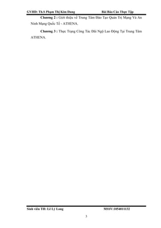 GVHD: Th.S Phạm Thị Kim Dung Bài Báo Cáo Thực Tập
Sinh viên TH: Lê Lý Long MSSV:1054011132
3
Chương 2 : Giới thiệu về Trung Tâm Đào Tạo Quản Trị Mạng Và An
Ninh Mạng Quốc Tế - ATHENA.
Chương 3 : Thực Trạng Công Tác Đãi Ngộ Lao Động Tại Trung Tâm
ATHENA.
 