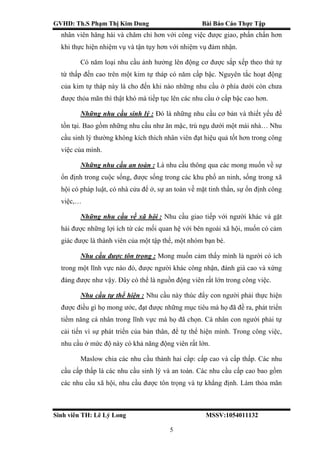 GVHD: Th.S Phạm Thị Kim Dung Bài Báo Cáo Thực Tập
Sinh viên TH: Lê Lý Long MSSV:1054011132
5
nhân viên hăng hái và chăm chỉ hơn với công việc được giao, phấn chấn hơn
khi thực hiện nhiệm vụ và tận tụy hơn với nhiệm vụ đảm nhận.
Có năm loại nhu cầu ảnh hưởng lên động cơ được sắp xếp theo thứ tự
từ thấp đến cao trên một kim tự tháp có năm cấp bậc. Nguyên tắc hoạt động
của kim tự tháp này là cho đến khi nào những nhu cầu ở phía dưới còn chưa
được thỏa mãn thì thật khó mà tiếp tục lên các nhu cầu ở cấp bậc cao hơn.
Những nhu cầu sinh lý : Đó là những nhu cầu cơ bản và thiết yếu để
tồn tại. Bao gồm những nhu cầu như ăn mặc, trú ngụ dưới một mái nhà… Nhu
cầu sinh lý thường không kích thích nhân viên đạt hiệu quả tốt hơn trong công
việc của mình.
Những nhu cầu an toàn : Là nhu cầu thông qua các mong muốn về sự
ổn định trong cuộc sống, được sống trong các khu phố an ninh, sống trong xã
hội có pháp luật, có nhà cửa để ở, sự an toàn về mặt tinh thần, sự ổn định công
việc,…
Những nhu cầu về xã hội : Nhu cầu giao tiếp với người khác và gặt
hái được những lợi ích từ các mối quan hệ với bên ngoài xã hội, muốn có cảm
giác được là thành viên của một tập thể, một nhóm bạn bè.
Nhu cầu được tôn trọng : Mong muốn cảm thấy mình là người có ích
trong một lĩnh vực nào đó, được người khác công nhận, đánh giá cao và xứng
đáng được như vậy. Đây có thể là nguồn động viên rất lớn trong công việc.
Nhu cầu tự thể hiện : Nhu cầu này thúc đẩy con người phải thực hiện
được điều gì họ mong ước, đạt được những mục tiêu mà họ đã đề ra, phát triển
tiềm năng cá nhân trong lĩnh vực mà họ đã chọn. Cá nhân con người phải tự
cải tiến vì sự phát triển của bản thân, để tự thể hiện mình. Trong công việc,
nhu cầu ở mức độ này có khả năng động viên rất lớn.
Maslow chia các nhu cầu thành hai cấp: cấp cao và cấp thấp. Các nhu
cầu cấp thấp là các nhu cầu sinh lý và an toàn. Các nhu cầu cấp cao bao gồm
các nhu cầu xã hội, nhu cầu được tôn trọng và tự khẳng định. Làm thỏa mãn
 