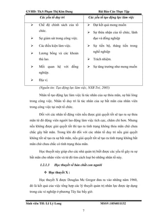 GVHD: Th.S Phạm Thị Kim Dung Bài Báo Cáo Thực Tập
Sinh viên TH: Lê Lý Long MSSV:1054011132
7
Các yếu tố duy trì Các yếu tố tạo động lực làm việc
 Chế độ chính sách của tổ
chức.
 Sự giám sát trong công việc.
 Các điều kiện làm việc.
 Lương bổng và các khoản
thù lao.
 Mối quan hệ với đồng
nghiệp.
 Địa vị
 Đạt kết quả mong muốn
 Sự thừa nhận của tổ chức, lãnh
đạo và đồng nghiệp
 Sự tiến bộ, thăng tiến trong
nghề nghiệp
 Trách nhiệm.
 Sự tăng trưởng như mong muốn
(Nguồn tin: Tạo động lực làm việc, NXB Trẻ, 2005)
Nhân tố tạo động lực làm việc là tác nhân của sự thỏa mãn, sự hài lòng
trong công việc. Nhân tố duy trì là tác nhân của sự bất mãn của nhân viên
trong công việc tại một tổ chức.
Đối với các nhân tố động viên nếu được giải quyết tốt sẽ tạo ra sự thỏa
mãn từ đó động viên người lao động làm việc tích cực, chăm chỉ hơn. Nhưng
nếu không được giải quyết tốt thì tạo ra tình trạng không thỏa mãn chứ chưa
chắc gây bất mãn. Trong khi đó đối với các nhân tố duy trì nếu giải quyết
không tốt sẽ tạo ra sự bất mãn, nếu giải quyết tốt sẽ tạo ra tình trạng không bất
mãn chứ chưa chắc có tình trạng thỏa mãn.
Học thuyết này giúp cho các nhà quản trị biết được các yếu tố gây ra sự
bất mãn cho nhân viên và từ đó tìm cách loại bỏ những nhân tố này.
1.2.1.3 Học thuyết về bản chất con người
 Học thuyết X :
Học thuyết X được Douglas Mc Gregor đưa ra vào những năm 1960,
đó là kết quả của việc tổng hợp các lý thuyết quản trị nhân lực được áp dụng
trong các xí nghiệp ở phương Tây lúc bấy giờ.
 
