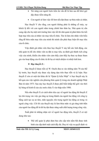 GVHD: Th.S Phạm Thị Kim Dung Bài Báo Cáo Thực Tập
Sinh viên TH: Lê Lý Long MSSV:1054011132
9
 Tài năng con người luôn tiềm ẩn vấn đề là làm sao để khơi gợi
dậy được tiềm năng đó.
 Con người sẽ làm việc tốt hơn nếu đạt được sự thỏa mãn cá nhân.
Học thuyết Y cho rằng, con người không phải là những cỗ máy, sự
khích lệ đối với con người nằm trong chính bản thân họ. Nhà quản trị cần
cung cấp cho họ một môi trường làm việc tốt thì nhà quản trị phải khéo léo kết
hợp mục tiêu của cá nhân vào mục tiêu tổ chức. Tức là làm cho nhân viên hiểu
rằng để thỏa mãn mục tiêu của mình thì mình cần phải thực hiện tốt mục tiêu
của tổ chức.
Việc đánh giá nhân viên theo học thuyết Y này hết sức linh động, các
nhà quản trị để cho nhân viên tự đặt ra mục tiêu, tự đánh giá thành tích công
việc của mình, khiến cho nhân viên cảm thấy cảm thấy họ thưc sự được tham
gia vào hoạt động của tổ chức từ đó họ có trách nhiệm và nhiệt tình hơn.
 Học thuyết Z :
Học thuyết Z được tiến sỹ W. Ouchi đưa ra vào những năm 70 của thế
kỷ trước, học thuyết này được xây dựng dựa trên thực tiễn và lý luận. Học
thuyết Z còn có một tên khác đó là “Quản lý kiểu Nhật” vì học thuyết này là
kết quả của việc nghiên cứu phương thức quản lý trong các doanh nghiệp Nhật
Bản từ năm 1973. Sau này học thuyết Z được phổ biến khắp thế giới vào thời
kỳ bùng nổ kinh tế của các nước châu Á vào thập niên 1980.
Nếu như thuyết X có cách nhìn tiêu cực về người lao động thì thuyết Z
lại chú trọng vào việc gia tăng sự trung thành của người lao động với công ty
bằng cách tạo sự an tâm, mãn nguyện; tôn trọng người lao động cả trong và
ngoài công việc. Cốt lõi của thuyết này là làm thỏa mãn và gia tăng tinh thần
của người lao động để từ đó họ đạt được năng suất chất lượng trong công việc.
Xuất phát từ những nhận xét về người lao động trên, thuyết Z có nội
dung như sau:
 Thể chế quản lý phải đảm bảo cho cấp trên nắm bắt được tình
hình của cấp dưới một cách đầy đủ. Duy trì việc ra quyết định và
 