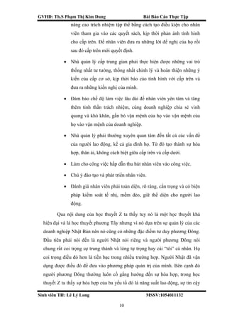 GVHD: Th.S Phạm Thị Kim Dung Bài Báo Cáo Thực Tập
Sinh viên TH: Lê Lý Long MSSV:1054011132
10
nâng cao trách nhiệm tập thể bằng cách tạo điều kiện cho nhân
viên tham gia vào các quyết sách, kịp thời phản ánh tình hình
cho cấp trên. Để nhân viên đưa ra những lời để nghị của họ rồi
sau đó cấp trên mới quyết định.
 Nhà quản lý cấp trung gian phải thực hiện được những vai trò
thống nhất tư tưởng, thống nhất chỉnh lý và hoàn thiện những ý
kiến của cấp cơ sở, kịp thời báo cáo tình hình với cấp trên và
đưa ra những kiến nghị của mình.
 Đảm bảo chế độ làm việc lâu dài để nhân viên yên tâm và tăng
thêm tinh thần trách nhiệm, cùng doanh nghiệp chia sẻ vinh
quang và khó khăn, gắn bó vận mệnh của họ vào vận mệnh của
họ vào vận mệnh của doanh nghiệp.
 Nhà quản lý phải thường xuyên quan tâm đến tất cả các vấn đề
của người lao động, kể cả gia đình họ. Từ đó tạo thành sự hòa
hợp, thân ái, không cách biệt giữa cấp trên và cấp dưới.
 Làm cho công việc hấp dẫn thu hút nhân viên vào công việc.
 Chú ý đào tạo và phát triển nhân viên.
 Đánh giá nhân viên phải toàn diện, rõ ràng, cẩn trọng và có biện
pháp kiểm soát tế nhị, mềm dẻo, giữ thể diện cho người lao
động.
Qua nội dung của học thuyết Z ta thấy tuy nó là một học thuyết khá
hiện đại và là học thuyết phương Tây nhưng vì nó dựa trên sự quản lý của các
doanh nghiệp Nhật Bản nên nó cũng có những đặc điểm tư duy phương Đông.
Đầu tiên phải nói đến là người Nhật nói riêng và người phương Đông nói
chung rất coi trọng sự trung thành và lòng tự trọng hay cái “tôi” cá nhân. Họ
coi trọng điều đó hơn là tiền bạc trong nhiều trường hợp. Người Nhật đã vận
dụng được điều đó để đưa vào phương pháp quản trị của mình. Bên cạnh đó
người phương Đông thường luôn cố gắng hướng đến sự hòa hợp, trong học
thuyết Z ta thấy sự hòa hợp của ba yếu tố đó là năng suất lao động, sự tin cậy
 