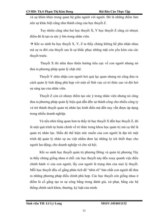 GVHD: Th.S Phạm Thị Kim Dung Bài Báo Cáo Thực Tập
Sinh viên TH: Lê Lý Long MSSV:1054011132
11
và sự khôn khéo trong quan hệ giữa người với người. Đó là những điểm làm
nên sự khác biệt cũng như thành công của học thuyết Z.
Tuy nhiên cũng như hai học thuyết X, Y học thuyết Z cũng có nhược
điểm đó là tạo ra sức ỳ lớn trong nhân viên.
 Khi so sánh ba học thuyết X, Y, Z ta thấy chúng không hề phủ nhận nhau
mà sự ra đời của thuyết sau là sự khắc phục những mặt còn yếu kém của các
thuyết trước.
Thuyết X thì nhìn theo thiên hướng tiêu cực về con người nhưng nó
đưa ra phương pháp quản lý chặt chẽ.
Thuyết Y nhìn nhận con người hơi quá lạc quan nhưng nó cũng đưa ra
cách quản lý linh động phù hợp với một số lĩnh vực có tri thức cao và đòi hỏi
sự sáng tạo của nhân viên.
Thuyết Z còn có nhược điểm tạo sức ỳ trong nhân viên nhưng nó cũng
đưa ra phương pháp quản lý hiệu quả dẫn đến sự thành công cho nhiều công ty
và trở thành thuyết quản trị nhân lực kinh điển mà đến nay vẫn được áp dụng
trong nhiều doanh nghiệp.
Và nếu nhìn tổng quan hơn ta thấy từ học thuyết X đến học thuyết Z, đó
là một quá trình tự hoàn chỉnh về tri thức trong khoa học quản trị mà cụ thể là
quản trị nhân lực. Điều đó thể hiện ước muốn của con người là đạt tới một
trình độ quản lý nhân sự ưu việt nhằm đem lại những lợ ích thiết thực cho
người lao động; cho doanh nghiệp và cho xã hội.
Khi so sánh học thuyết quản trị phương Đông và quản trị phương Tây
ta thấy chúng giống nhau ở chỗ: các học thuyết này đều xoay quanh việc điều
chỉnh hành vi của con người, lấy con người là trọng tâm của mọi lý thuyết.
Mỗi học thuyết đều cố gắng phân tích để “nhìn rõ” bản chất con người để đưa
ra những phương pháp điều chỉnh phù hợp. Các học thuyết còn giống nhau ở
điểm là cố gắng tạo ra sự công bằng trong đánh giá, xử phạt, bằng các hệ
thống chính sách khen, thưởng, kỷ luật của mình.
 