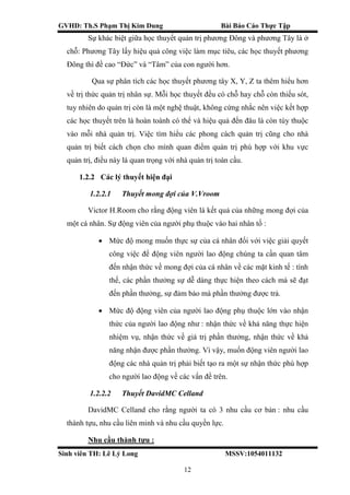 GVHD: Th.S Phạm Thị Kim Dung Bài Báo Cáo Thực Tập
Sinh viên TH: Lê Lý Long MSSV:1054011132
12
Sự khác biệt giữa học thuyết quản trị phương Đông và phương Tây là ở
chỗ: Phương Tây lấy hiệu quả công việc làm mục tiêu, các học thuyết phương
Đông thì đề cao “Đức” và “Tâm” của con người hơn.
Qua sự phân tích các học thuyết phương tây X, Y, Z ta thêm hiểu hơn
về trị thức quản trị nhân sự. Mỗi học thuyết đều có chỗ hay chỗ còn thiếu sót,
tuy nhiên do quản trị còn là một nghệ thuật, không cứng nhắc nên việc kết hợp
các học thuyết trên là hoàn toành có thể và hiệu quả đến đâu là còn tùy thuộc
vào mỗi nhà quản trị. Việc tìm hiểu các phong cách quản trị cũng cho nhà
quản trị biết cách chọn cho mình quan điểm quản trị phù hợp với khu vực
quản trị, điều này là quan trọng với nhà quản trị toàn cầu.
1.2.2 Các lý thuyết hiện đại
1.2.2.1 Thuyết mong đợi của V.Vroom
Victor H.Room cho rằng động viên là kết quả của những mong đợi của
một cá nhân. Sự động viên của người phụ thuộc vào hai nhân tố :
 Mức độ mong muốn thực sự của cá nhân đối với việc giải quyết
công việc để động viên người lao động chúng ta cần quan tâm
đến nhận thức về mong đợi của cá nhân về các mặt kinh tế : tình
thế, các phần thưởng sự dễ dàng thực hiện theo cách mà sẽ đạt
đến phần thưởng, sự đảm bảo mà phần thưởng được trả.
 Mức độ động viên của người lao động phụ thuộc lớn vào nhận
thức của người lao động như : nhận thức về khả năng thực hiện
nhiệm vụ, nhận thức về giá trị phần thưởng, nhận thức về khả
năng nhận được phần thưởng. Vì vậy, muốn động viên người lao
động các nhà quản trị phải biết tạo ra một sự nhận thức phù hợp
cho người lao động về các vấn đề trên.
1.2.2.2 Thuyết DavidMC Celland
DavidMC Celland cho rằng người ta có 3 nhu cầu cơ bản : nhu cầu
thành tựu, nhu cầu liên minh và nhu cầu quyền lực.
Nhu cầu thành tựu :
 