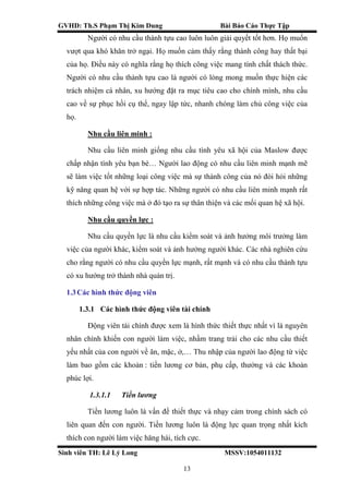 GVHD: Th.S Phạm Thị Kim Dung Bài Báo Cáo Thực Tập
Sinh viên TH: Lê Lý Long MSSV:1054011132
13
Người có nhu cầu thành tựu cao luôn luôn giải quyết tốt hơn. Họ muốn
vượt qua khó khăn trở ngại. Họ muốn cảm thấy rằng thành công hay thất bại
của họ. Điều này có nghĩa rằng họ thích công việc mang tính chất thách thức.
Người có nhu cầu thành tựu cao là người có lòng mong muốn thực hiện các
trách nhiệm cá nhân, xu hướng đặt ra mục tiêu cao cho chính mình, nhu cầu
cao về sự phục hồi cụ thể, ngay lập tức, nhanh chóng làm chủ công việc của
họ.
Nhu cầu liên minh :
Nhu cầu liên minh giống nhu cầu tình yêu xã hội của Maslow được
chấp nhận tình yêu bạn bè… Người lao động có nhu cầu liên minh mạnh mẽ
sẽ làm việc tốt những loại công việc mà sự thành công của nó đòi hỏi những
kỹ năng quan hệ với sự hợp tác. Những người có nhu cầu liên minh mạnh rất
thích những công việc mà ở đó tạo ra sự thân thiện và các mối quan hệ xã hội.
Nhu cầu quyền lực :
Nhu cầu quyền lực là nhu cầu kiểm soát và ảnh hưởng môi trưởng làm
việc của người khác, kiểm soát và ảnh hưởng người khác. Các nhà nghiên cứu
cho rằng người có nhu cầu quyền lực mạnh, rất mạnh và có nhu cầu thành tựu
có xu hướng trở thành nhà quản trị.
1.3Các hình thức động viên
1.3.1 Các hình thức động viên tài chính
Động viên tài chính được xem là hình thức thiết thực nhất vì là nguyên
nhân chính khiến con người làm việc, nhầm trang trải cho các nhu cầu thiết
yếu nhất của con người về ăn, mặc, ở,… Thu nhập của người lao động từ việc
làm bao gồm các khoản : tiền lương cơ bản, phụ cấp, thưởng và các khoản
phúc lợi.
1.3.1.1 Tiền lương
Tiền lương luôn là vấn đề thiết thực và nhạy cảm trong chính sách có
liên quan đến con người. Tiền lương luôn là động lực quan trọng nhất kích
thích con người làm việc hăng hái, tích cực.
 